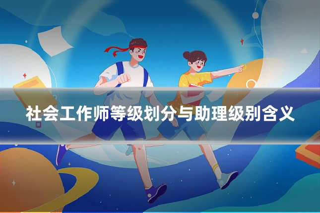社会工作师等级划分与助理级别含义