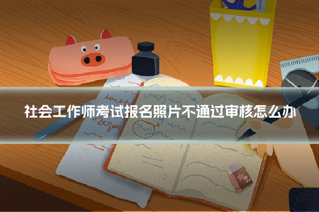 社会工作师考试报名照片不通过审核怎么办