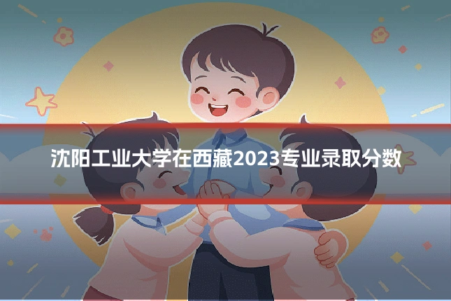 沈阳工业大学在西藏2023专业录取分数