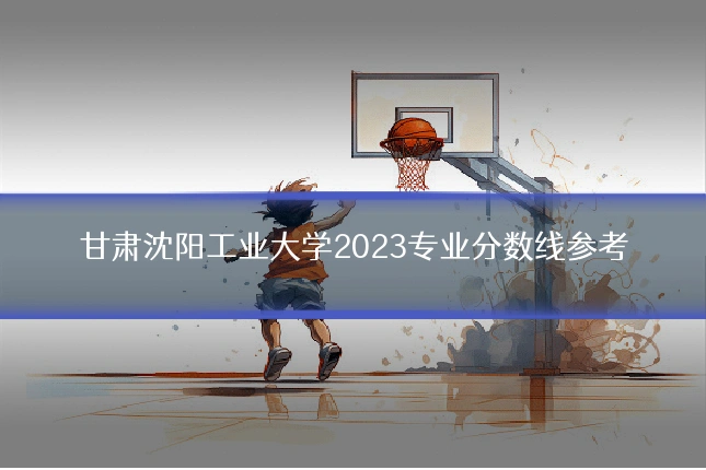 甘肃沈阳工业大学2023专业分数线参考