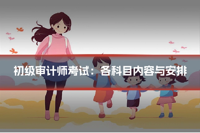 初级审计师考试：各科目内容与安排