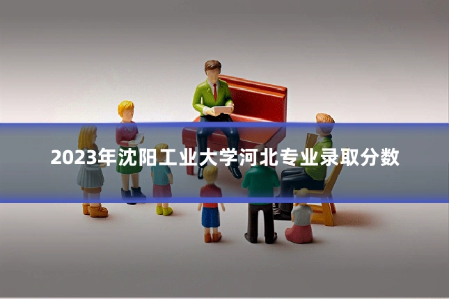2023年沈阳工业大学河北专业录取分数
