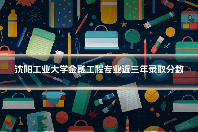 沈阳工业大学金融工程专业近三年录取分数