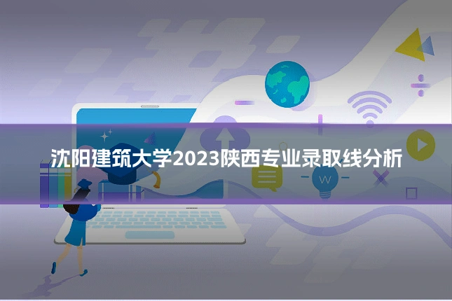 沈阳建筑大学2023陕西专业录取线分析