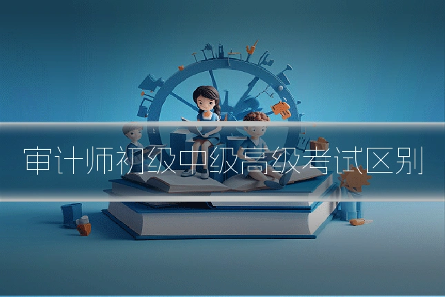 审计师初级中级高级考试区别