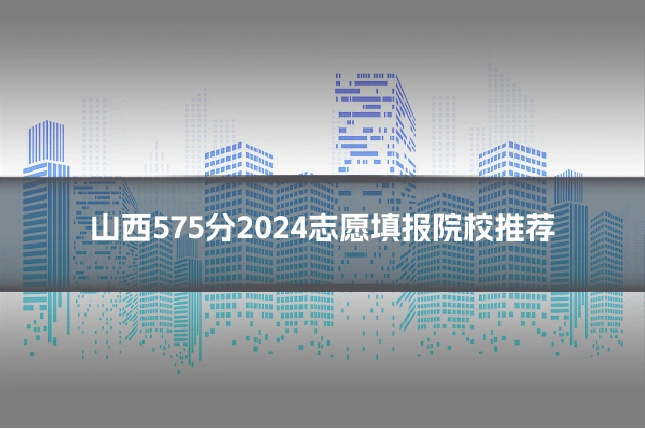 山西575分2024志愿填报院校推荐
