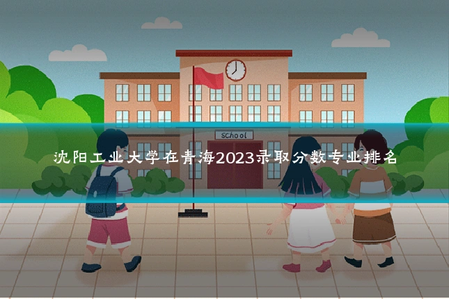 沈阳工业大学在青海2023录取分数专业排名