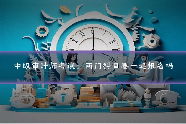中级审计师考试：两门科目要一起报名吗