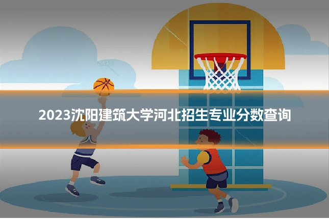 2023沈阳建筑大学河北招生专业分数查询