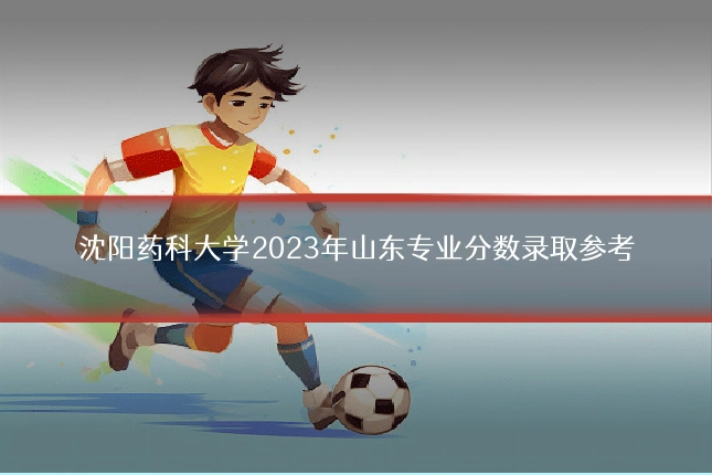 沈阳药科大学2023年山东专业分数录取参考