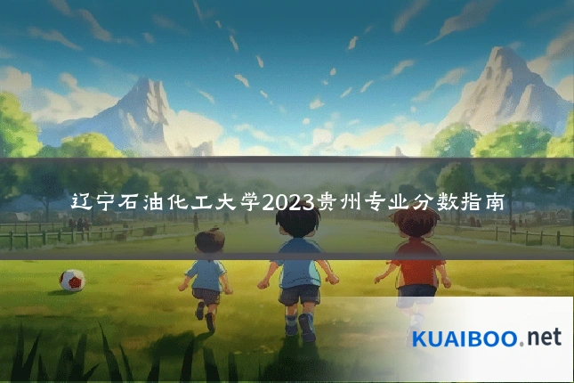 辽宁石油化工大学2023贵州专业分数指南