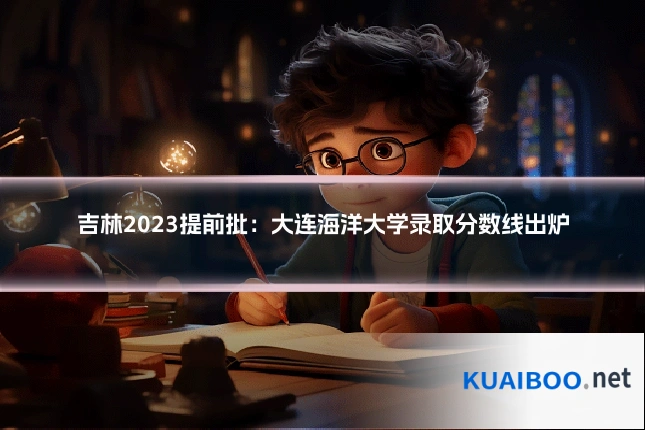 吉林2023提前批:大连海洋大学录取分数线出炉