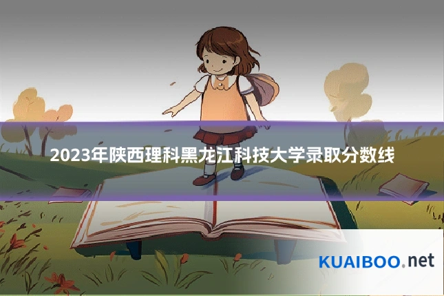 2023年陕西理科黑龙江科技大学录取分数线