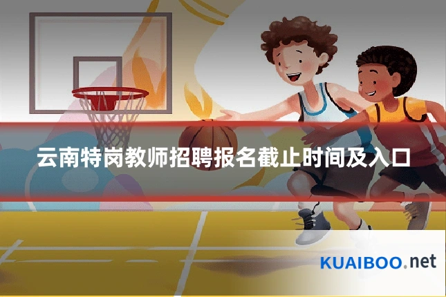 云南特岗教师招聘报名截止时间及入口
