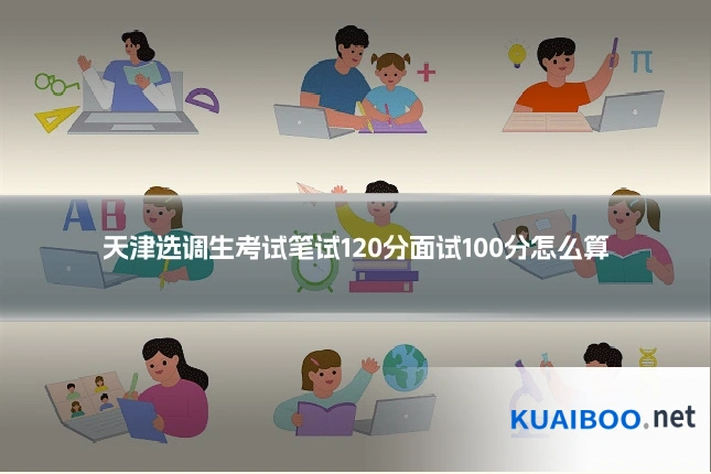 天津选调生考试笔试120分面试100分怎么算
