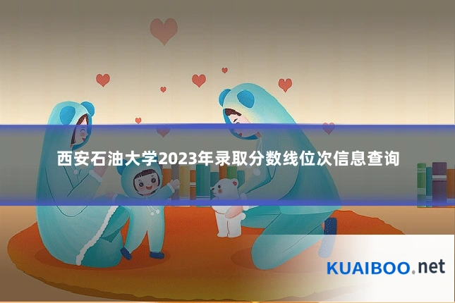 西安石油大学2023年录取分数线位次信息查询