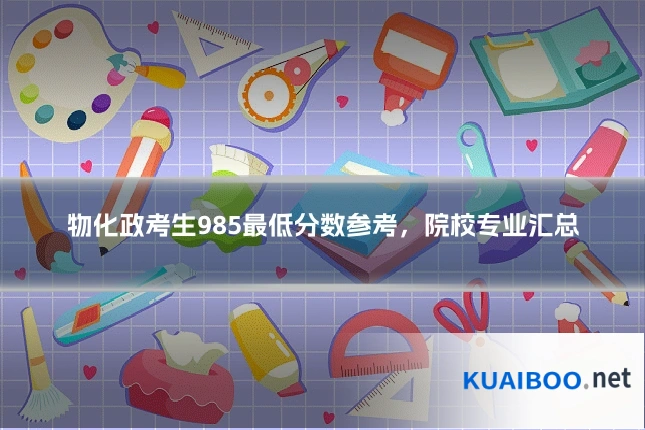 物化政考生985最低分数参考,院校专业汇总