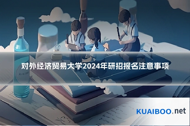 对外经济贸易大学2024年研招报名注意事项
