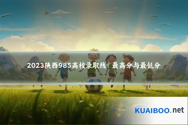 2023陕西985高校录取线:最高分与最低分