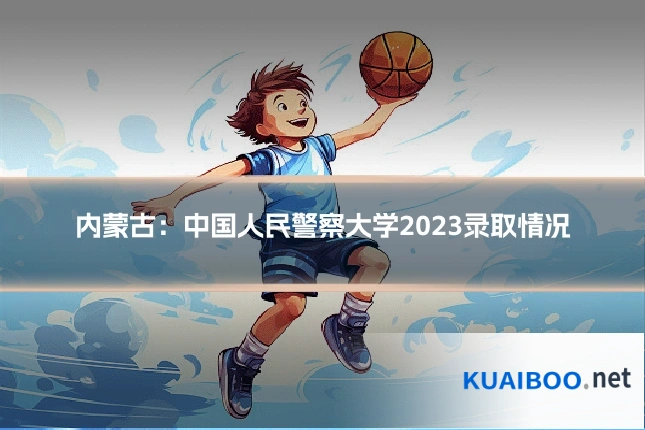 内蒙古:中国人民警察大学2023录取情况