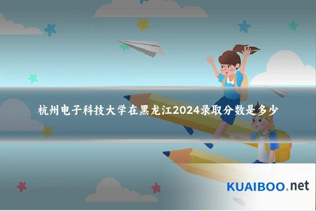 杭州电子科技大学在黑龙江2024录取分数是多少