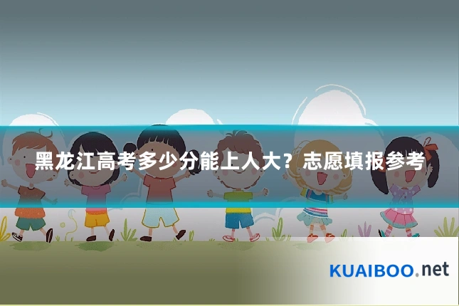 黑龙江高考多少分能上人大?志愿填报参考