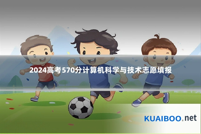 2024高考570分计算机科学与技术志愿填报