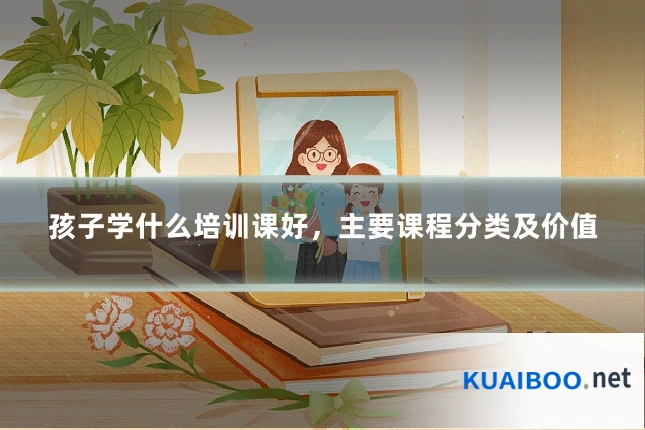 孩子学什么培训课好，主要课程分类及价值