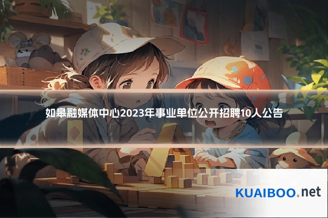 如皋融媒体中心2023年事业单位公开招聘10人公告