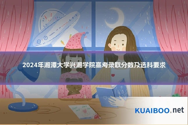 2024年湘潭大学兴湘学院高考录取分数及选科要求