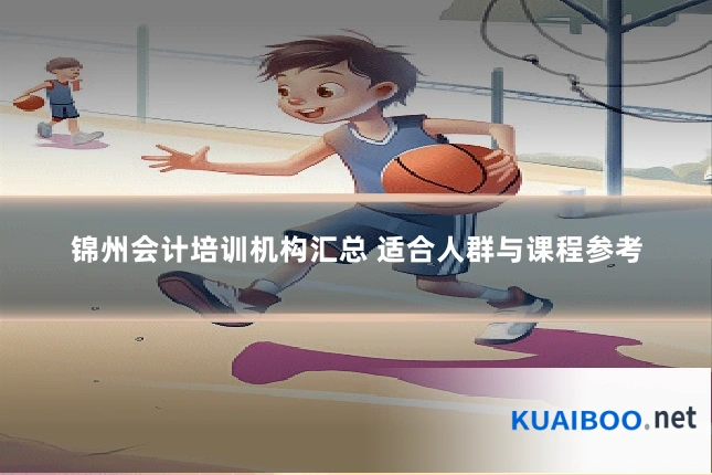 锦州会计培训机构汇总 适合人群与课程参考